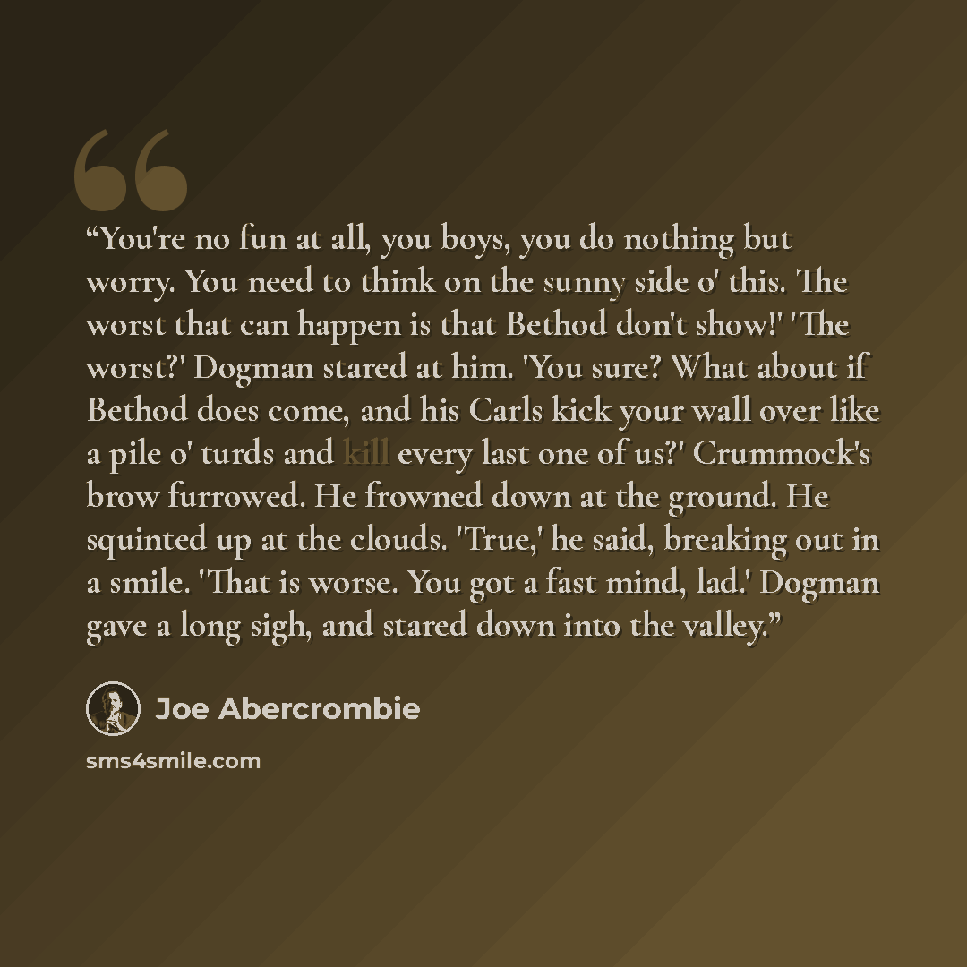 “You're no fun at all, you boys, you do nothing but worry. You need to think on the sunny side o' this. The worst that can happen is that Bethod don't show!' 'The worst?' Dogman stared at him. 'You sure? What about if Bethod does come, and his Carls kick your wall over like a pile o' turds and kill…” quote by Joe Abercrombie