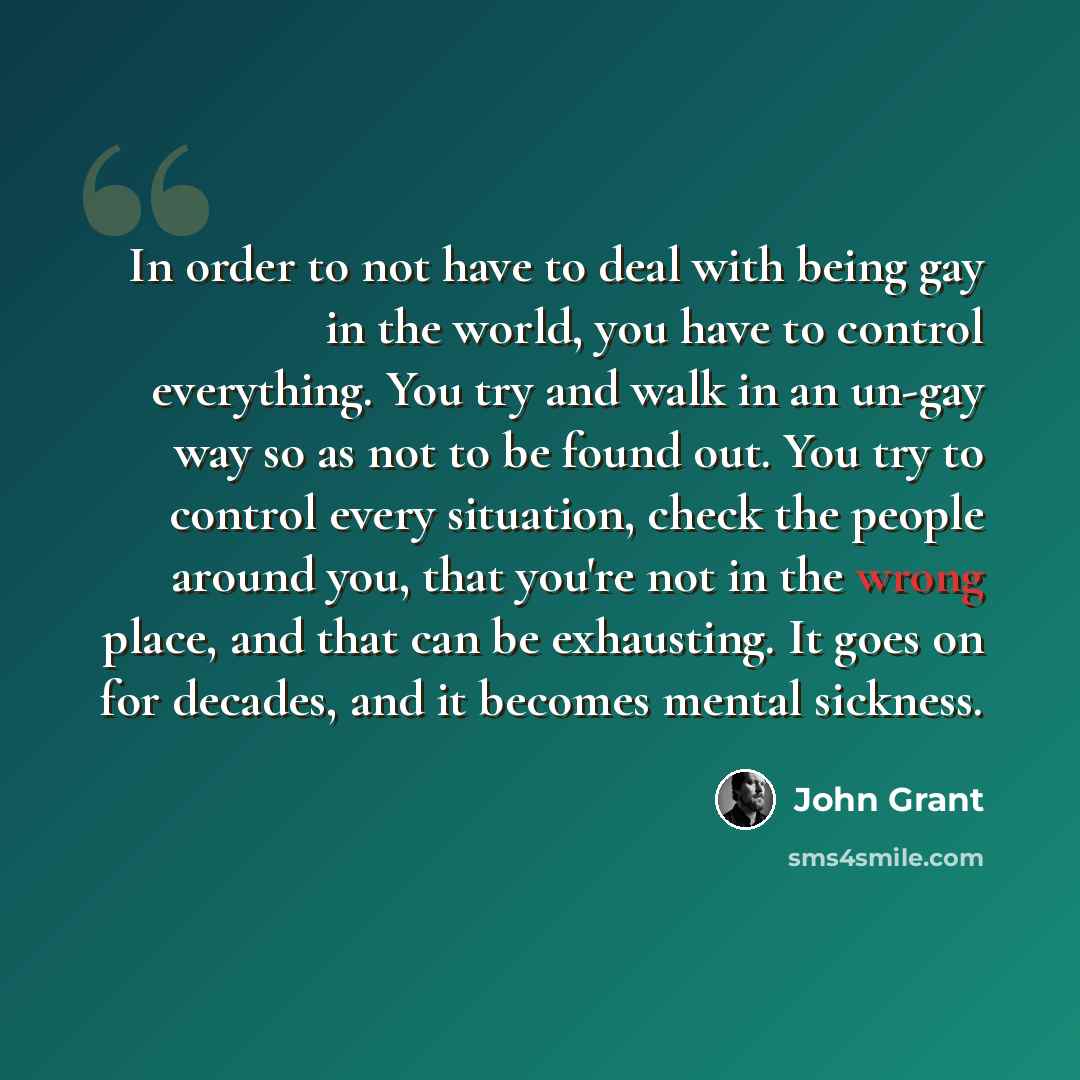 “In order to not have to deal with being gay in the world, you have to control everything. You try and walk in an un-gay way so as not to be found out. You try to control every situation, check the people around you, that you're not in the wrong place, and that can be exhausting. It goes on for…” quote by John Grant