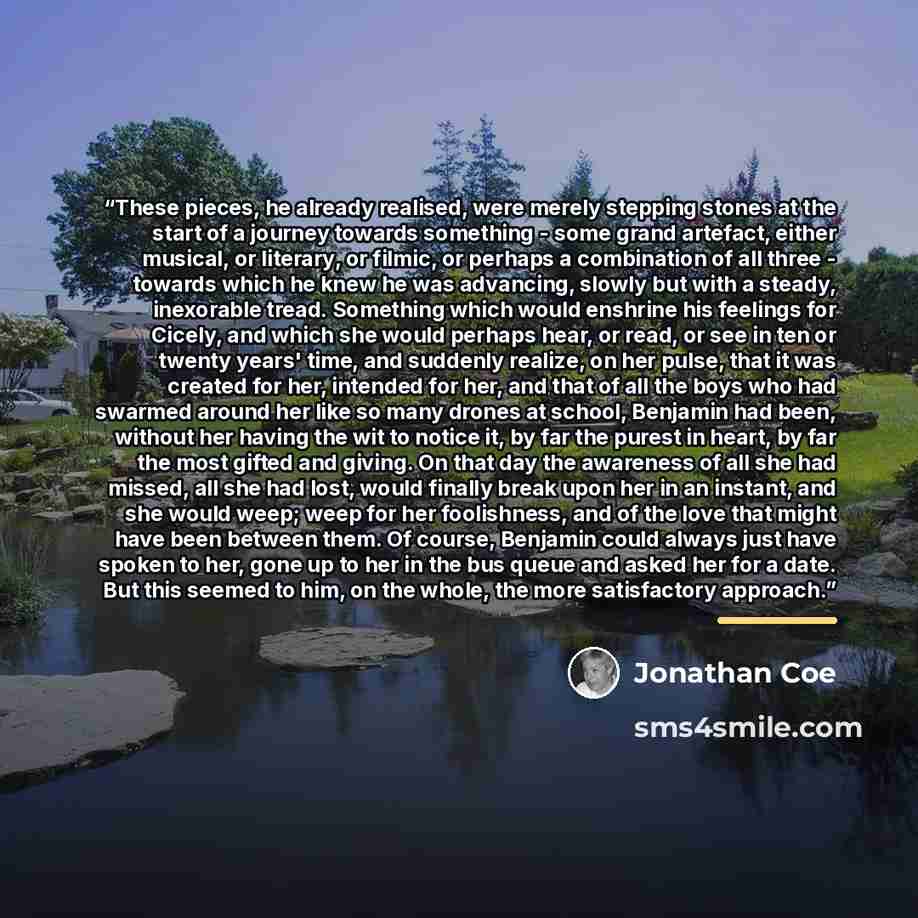 “These pieces, he already realised, were merely stepping stones at the start of a journey towards something - some grand artefact, either musical, or literary, or filmic, or perhaps a combination of all three - towards which he knew he was advancing, slowly but with a steady, inexorable tread…” quote by Jonathan Coe