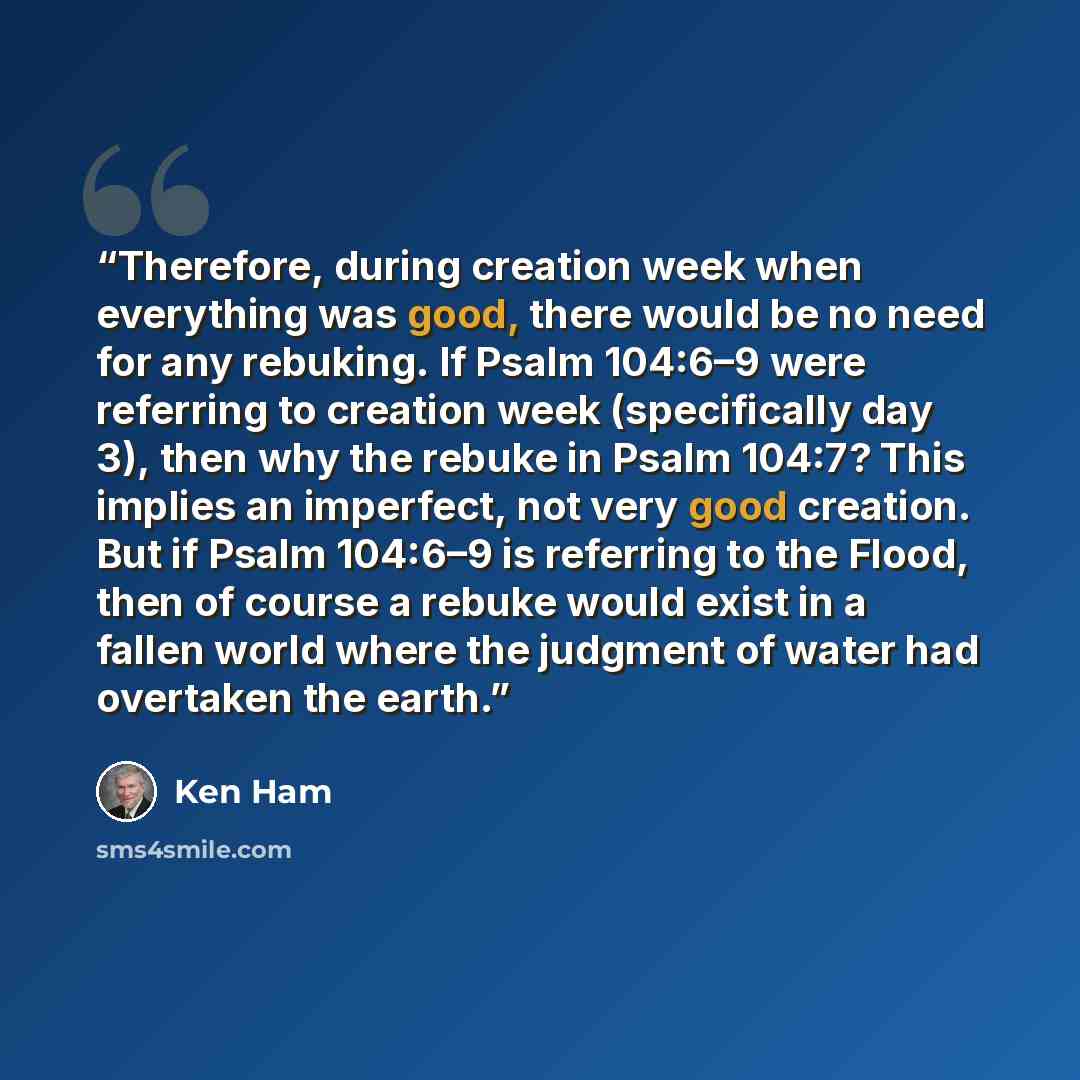 “Therefore, during creation week when everything was good, there would be no need for any rebuking. If Psalm 104:6–9 were referring to creation week (specifically day 3), then why the rebuke in Psalm 104:7? This implies an imperfect, not very good creation. But if Psalm 104:6–9 is referring to the…” quote by Ken Ham