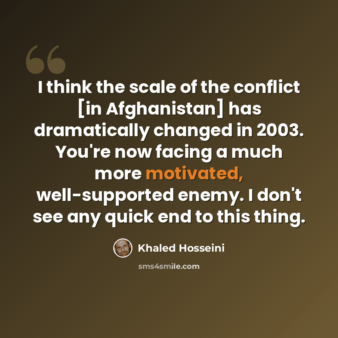 “I think the scale of the conflict [in Afghanistan] has dramatically changed in 2003. You're now facing a much more motivated, well-supported enemy. I don't see any quick end to this thing.” quote by Khaled Hosseini