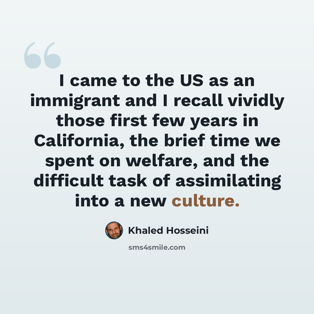 “I came to the US as an immigrant and I recall vividly those first few years in California, the brief time we spent on welfare, and the difficult task of assimilating into a new culture.” quote by Khaled Hosseini