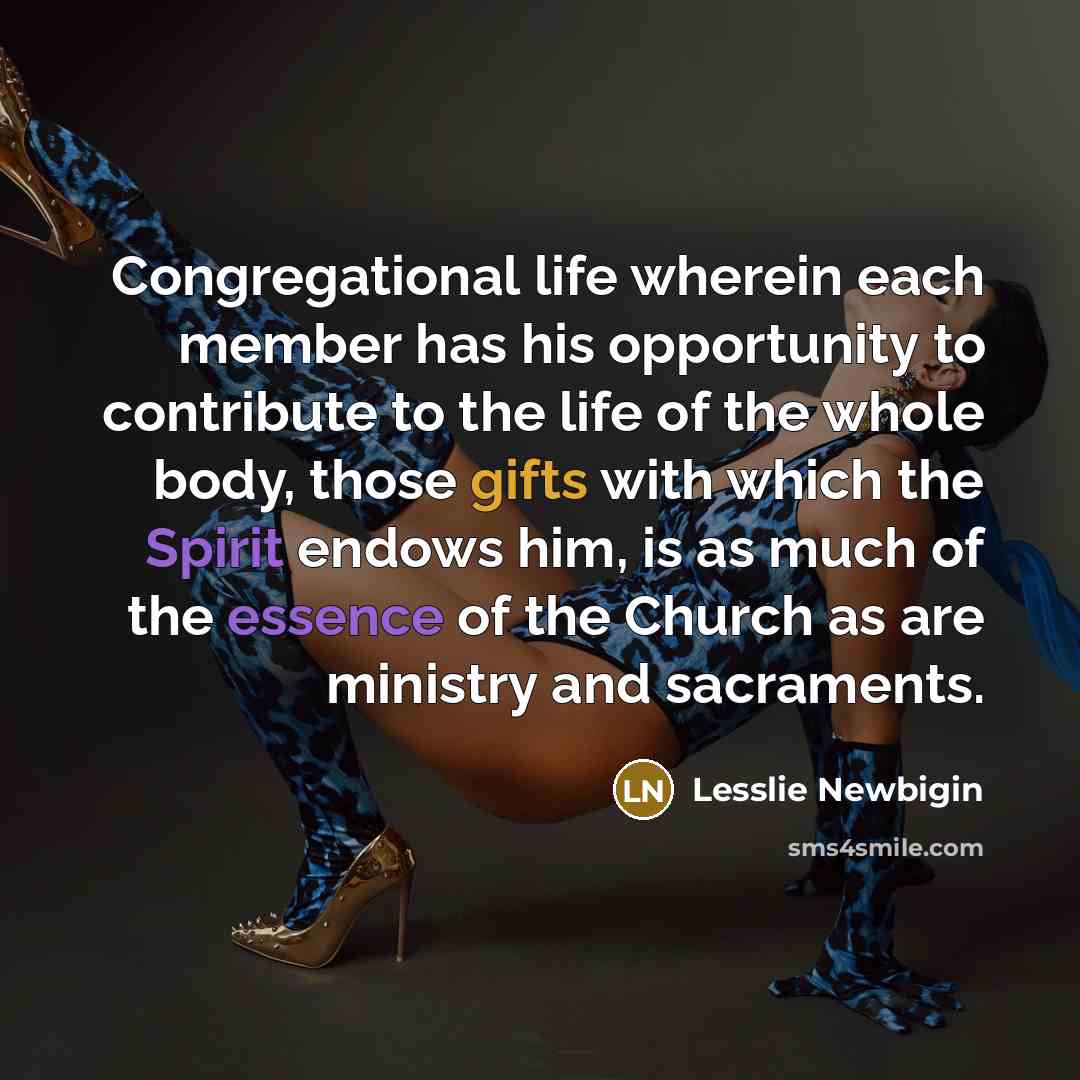 “Congregational life wherein each member has his opportunity to contribute to the life of the whole body, those gifts with which the Spirit endows him, is as much of the essence of the Church as are ministry and sacraments.” quote by Lesslie Newbigin