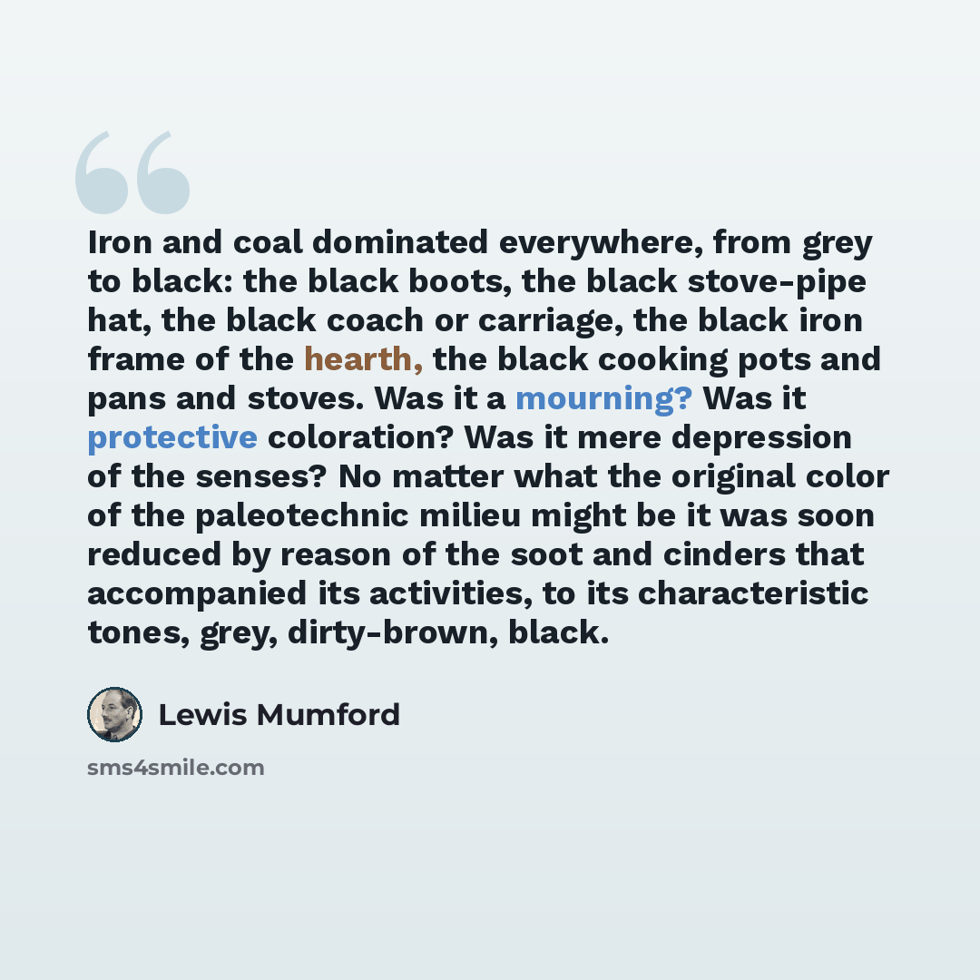 “Iron and coal dominated everywhere, from grey to black: the black boots, the black stove-pipe hat, the black coach or carriage, the black iron frame of the hearth, the black cooking pots and pans and stoves. Was it a mourning? Was it protective coloration? Was it mere depression of the senses? No…” quote by Lewis Mumford