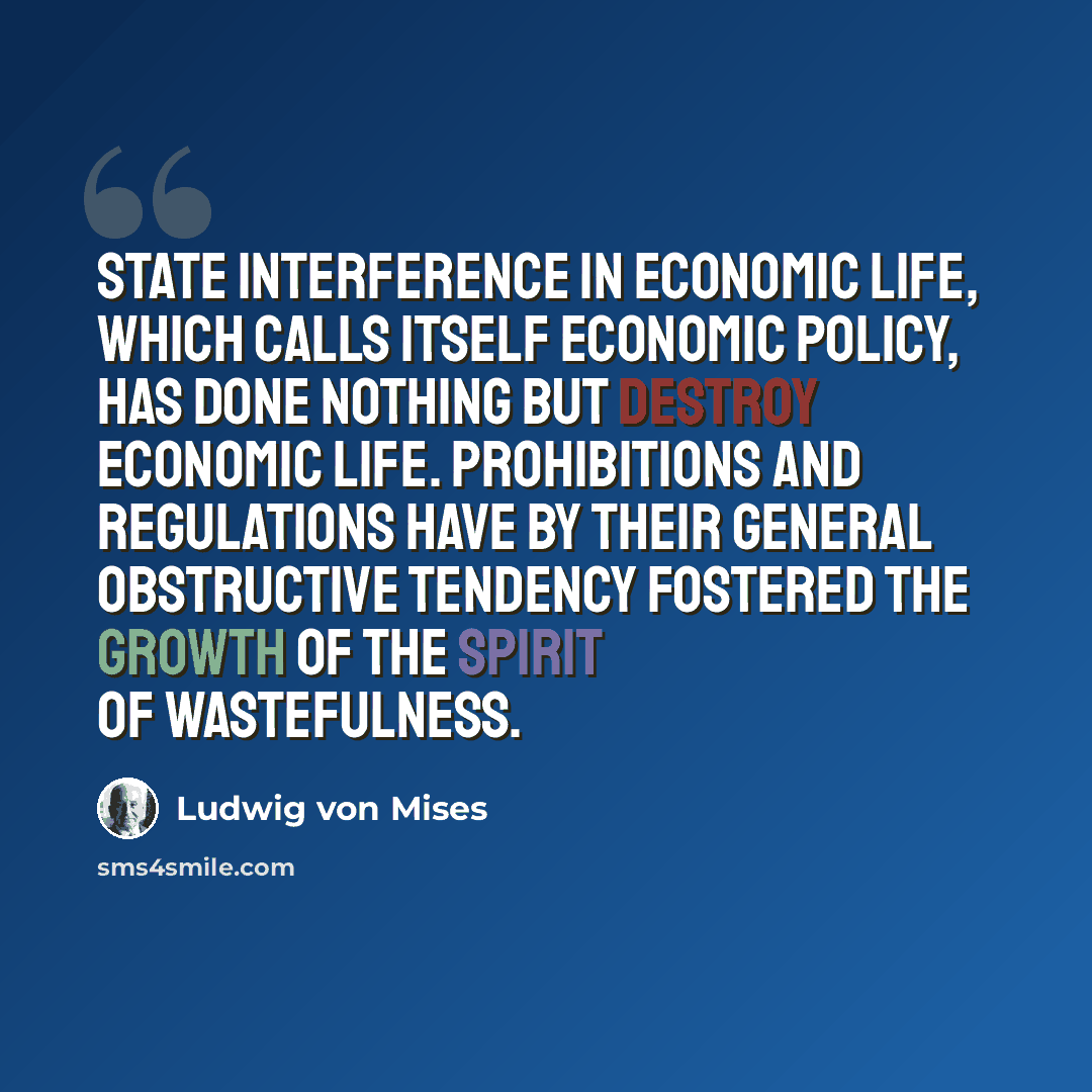 “State interference in economic life, which calls itself economic policy, has done nothing but destroy economic life. Prohibitions and regulations have by their general obstructive tendency fostered the growth of the spirit of wastefulness.” quote by Ludwig von Mises