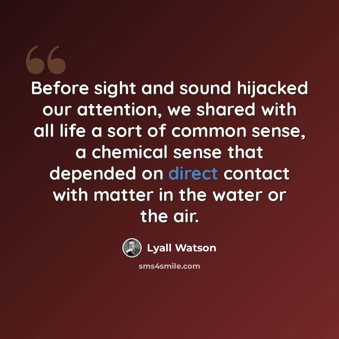 “Before sight and sound hijacked our attention, we shared with all life a sort of common sense, a chemical sense that depended on direct contact with matter in the water or the air.” quote by Lyall Watson