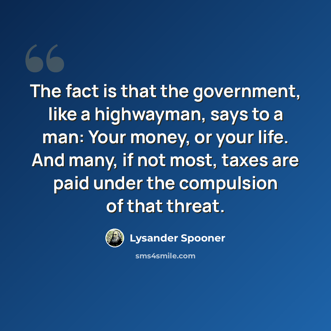“The fact is that the government, like a highwayman, says to a man: Your money, or your life. And many, if not most, taxes are paid under the compulsion of that threat.” quote by Lysander Spooner