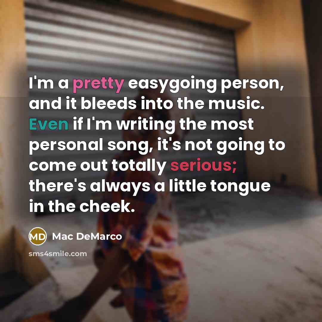 “I'm a pretty easygoing person, and it bleeds into the music. Even if I'm writing the most personal song, it's not going to come out totally serious; there's always a little tongue in the cheek.” quote by Mac DeMarco