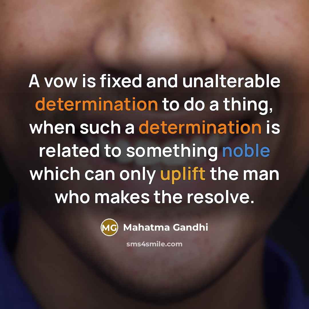 “A vow is fixed and unalterable determination to do a thing, when such a determination is related to something noble which can only uplift the man who makes the resolve.” quote by Mahatma Gandhi