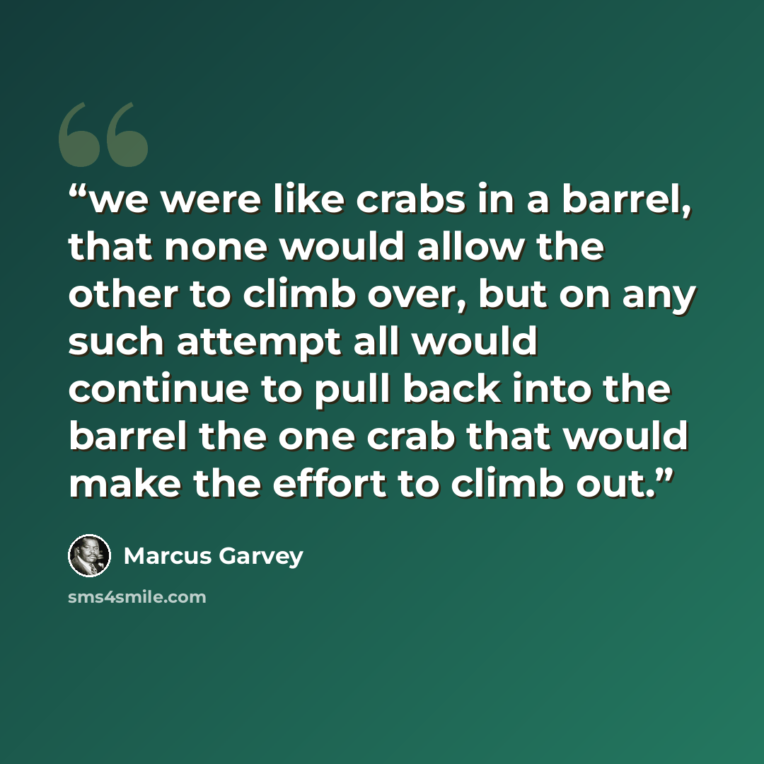 “we were like crabs in a barrel, that none would allow the other to climb over, but on any such attempt all would continue to pull back into the barrel the one crab that would make the effort to climb out.” quote by Marcus Garvey