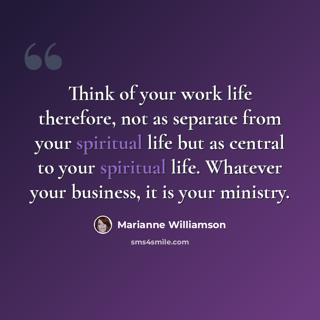 “Think of your work life therefore, not as separate from your spiritual life but as central to your spiritual life. Whatever your business, it is your ministry.” quote by Marianne Williamson