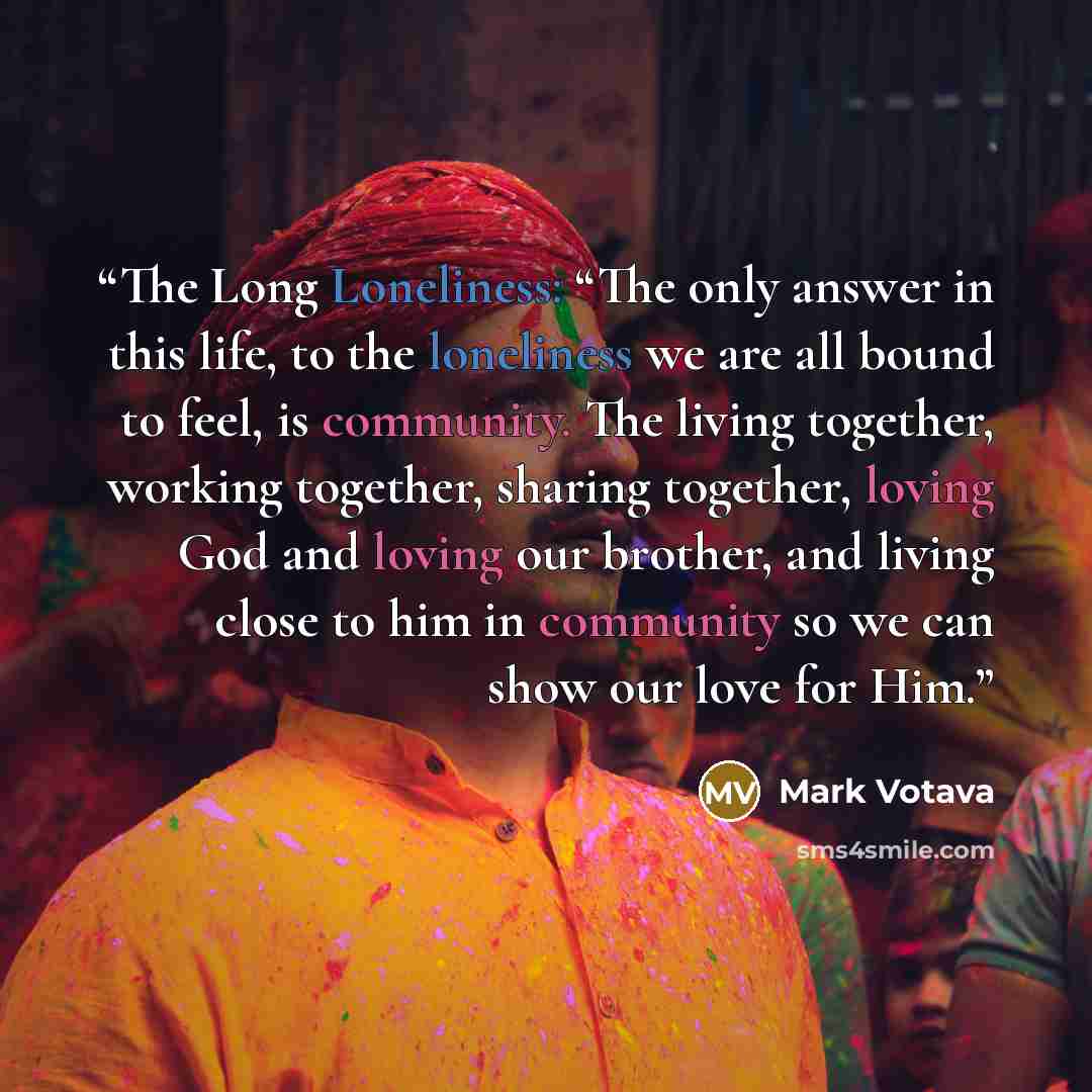 “The Long Loneliness: “The only answer in this life, to the loneliness we are all bound to feel, is community. The living together, working together, sharing together, loving God and loving our brother, and living close to him in community so we can show our love for Him.” quote by Mark Votava