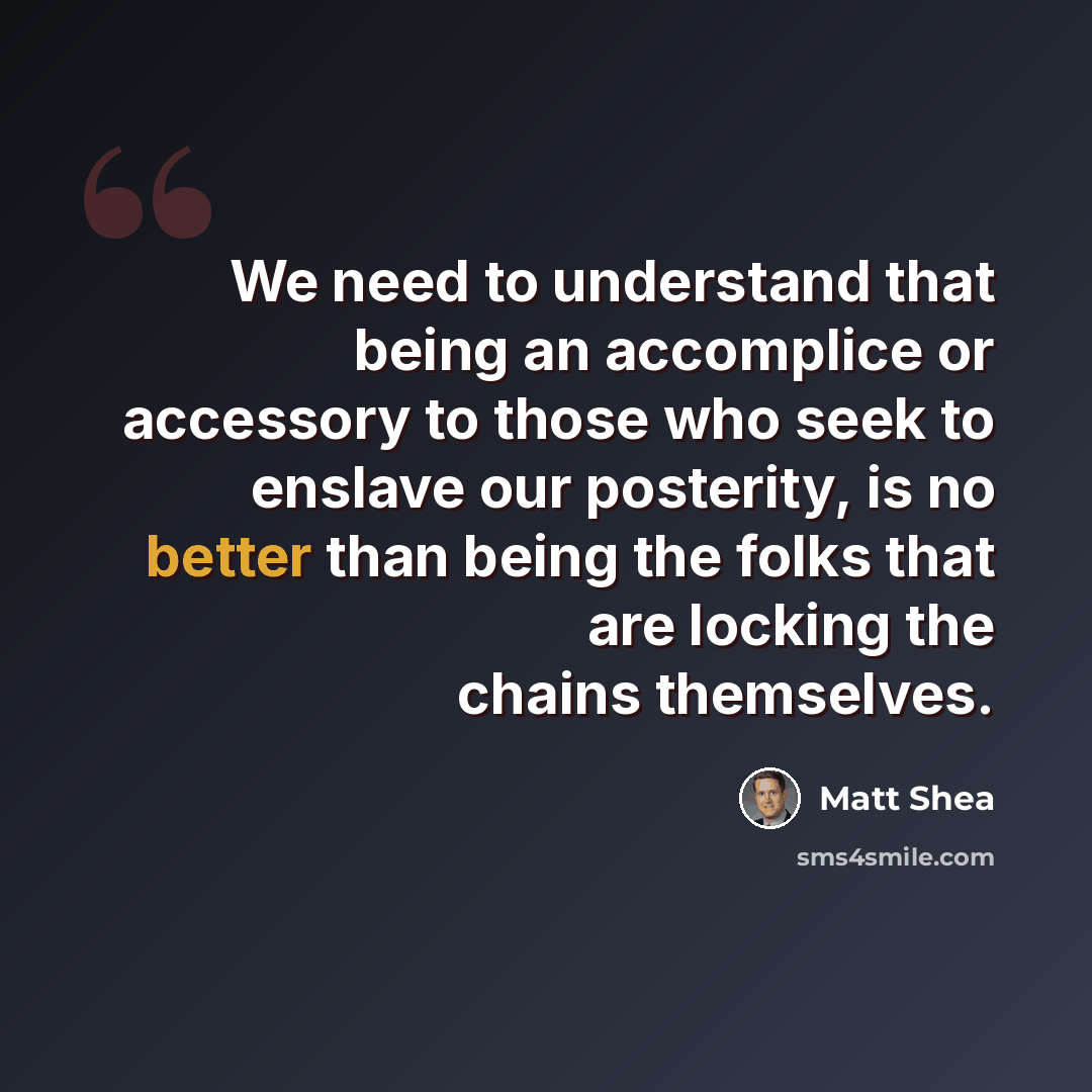 “We need to understand that being an accomplice or accessory to those who seek to enslave our posterity, is no better than being the folks that are locking the chains themselves.” quote by Matt Shea