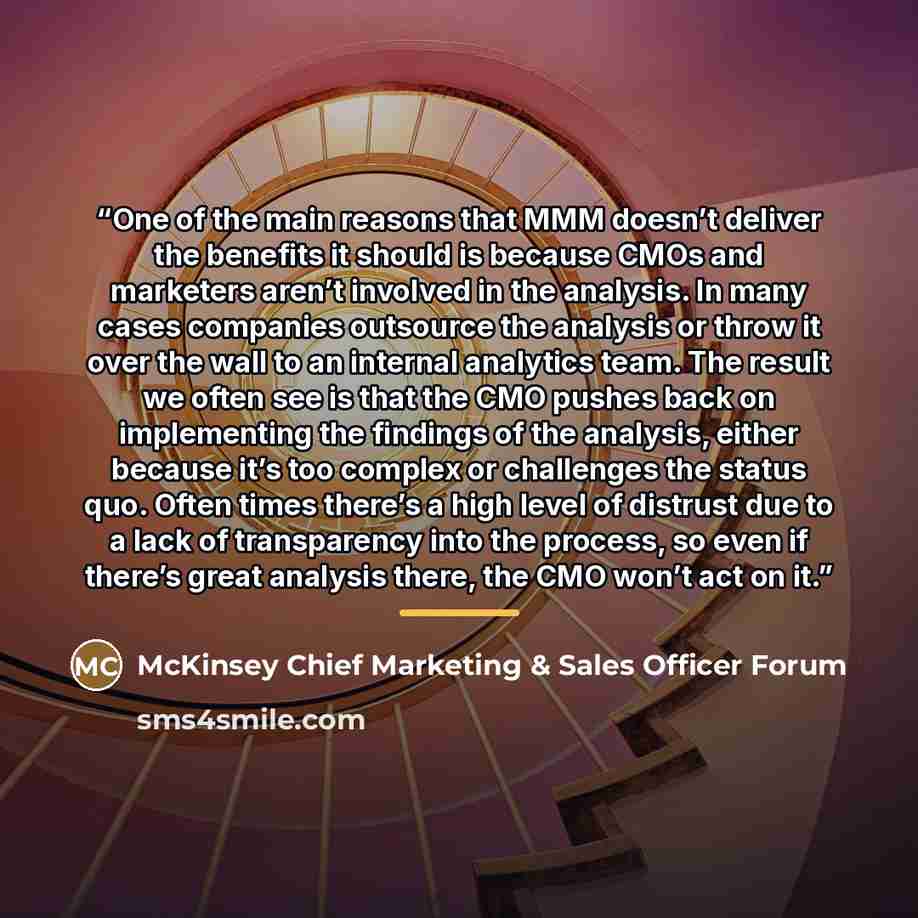 “One of the main ​reasons that MMM doesn’t deliver the benefits it should is because CMOs and marketers aren’t involved in the analysis. In many cases companies outsource the analysis or throw it over the wall to an internal analytics team. The result we often see is that the CMO pushes back on…” quote by McKinsey Chief Marketing & Sales Officer Forum
