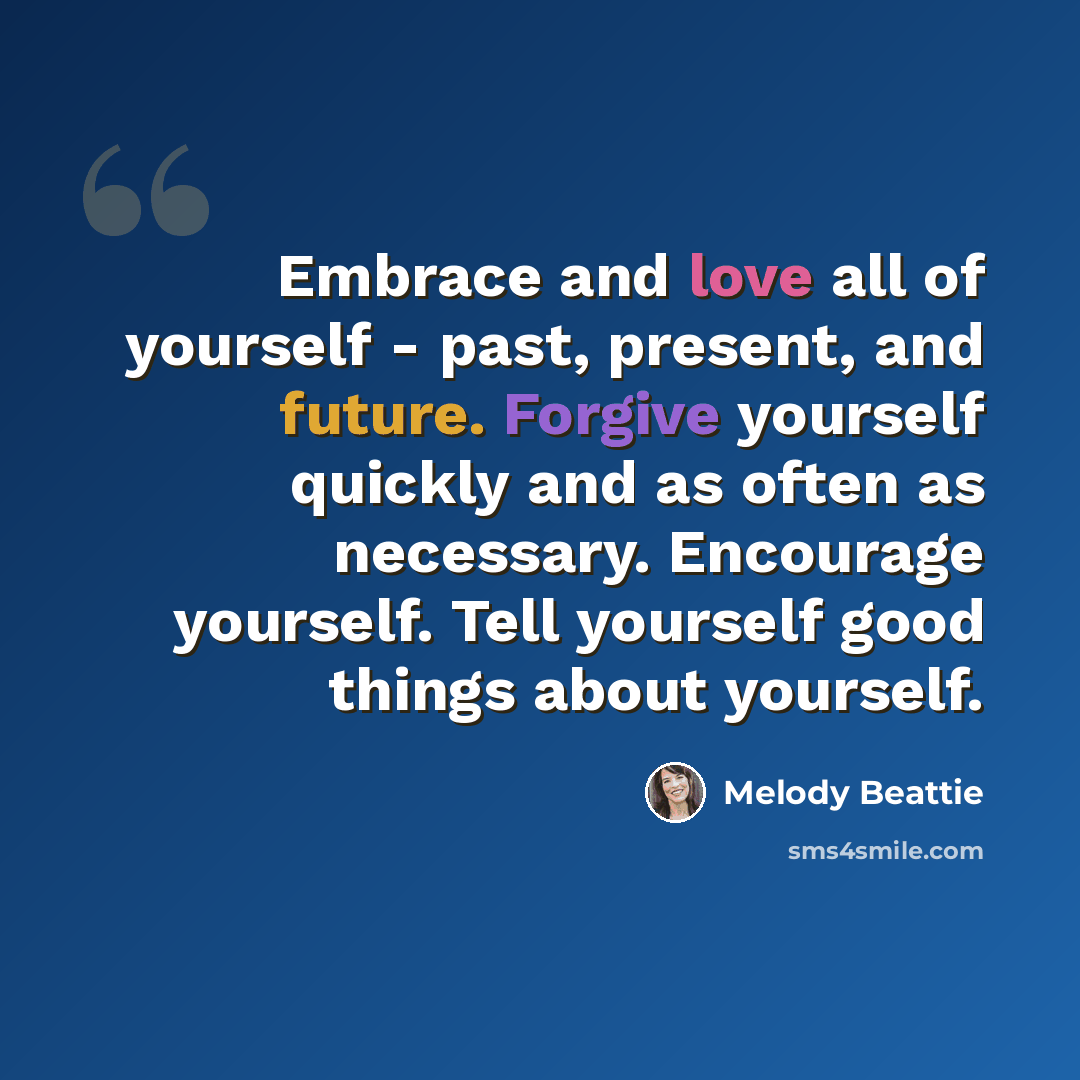 “Embrace and love all of yourself - past, present, and future. Forgive yourself quickly and as often as necessary. Encourage yourself. Tell yourself good things about yourself.” quote by Melody Beattie