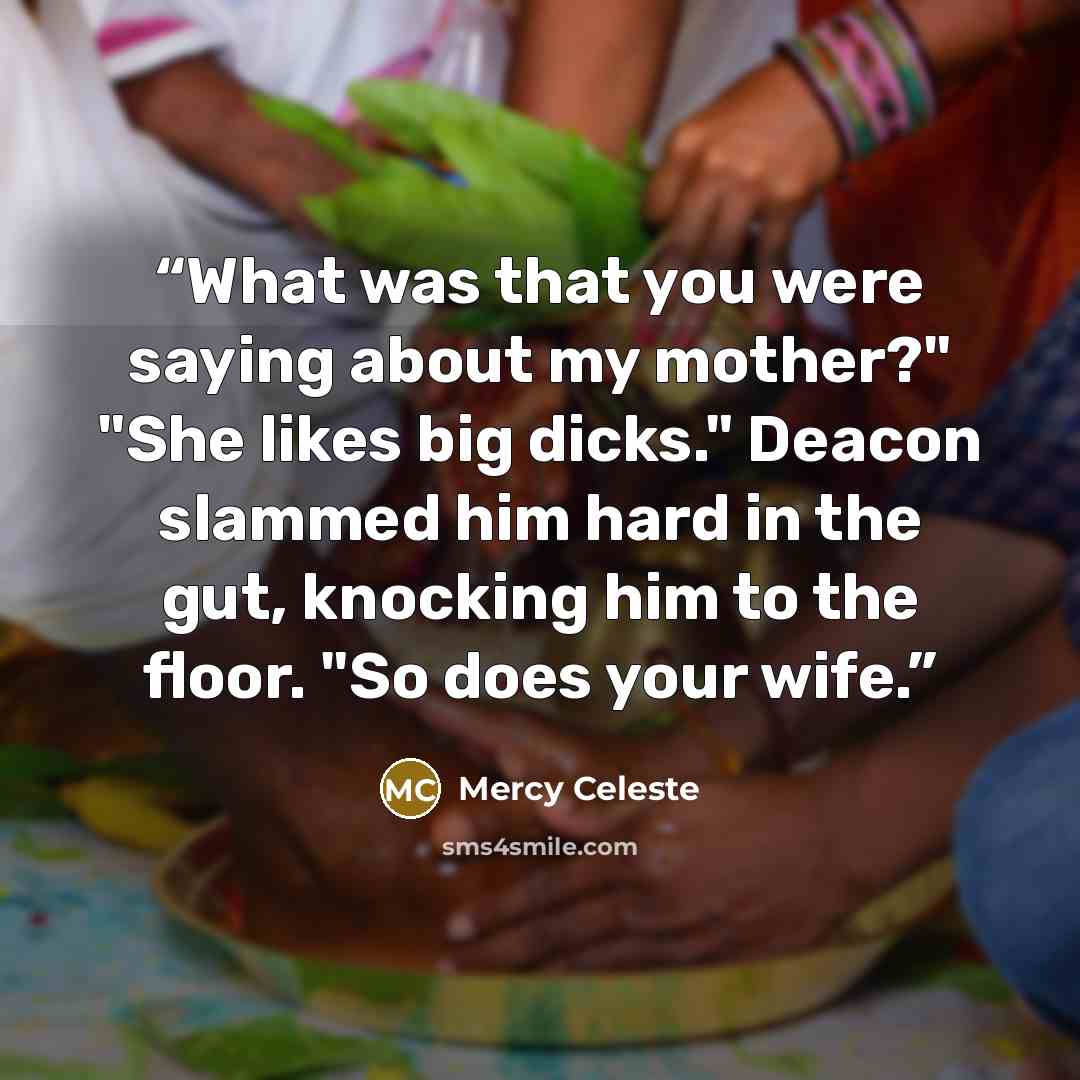 “What was that you were saying about my mother?" "She likes big dicks." Deacon slammed him hard in the gut, knocking him to the floor. "So does your wife.” quote by Mercy Celeste