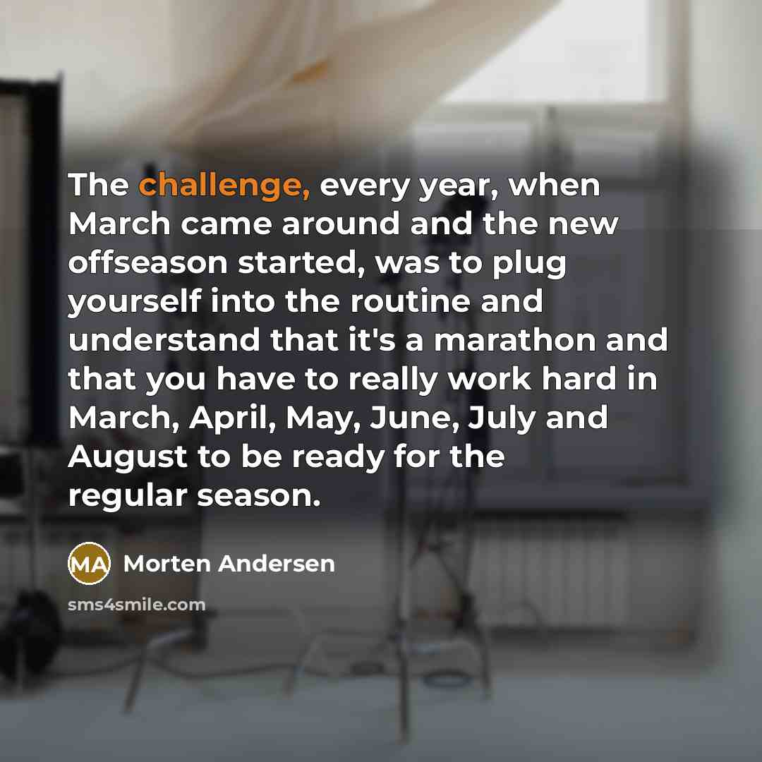 “The challenge, every year, when March came around and the new offseason started, was to plug yourself into the routine and understand that it's a marathon and that you have to really work hard in March, April, May, June, July and August to be ready for the regular season.” quote by Morten Andersen