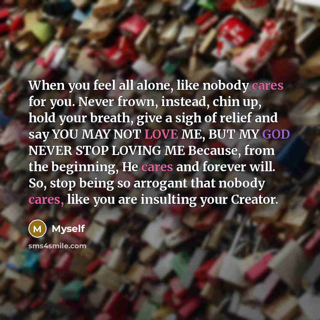 “When you feel all alone, like nobody cares for you. Never frown, instead, chin up, hold your breath, give a sigh of relief and say YOU MAY NOT LOVE ME, BUT MY GOD NEVER STOP LOVING ME Because, from the beginning, He cares and forever will. So, stop being so arrogant that nobody cares, like you are…” quote by Myself