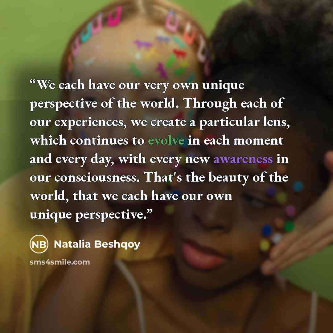 “We each have our very own unique perspective of the world. Through each of our experiences, we create a particular lens, which continues to evolve in each moment and every day, with every new awareness in our consciousness. That's the beauty of the world, that we each have our own unique…” quote by Natalia Beshqoy
