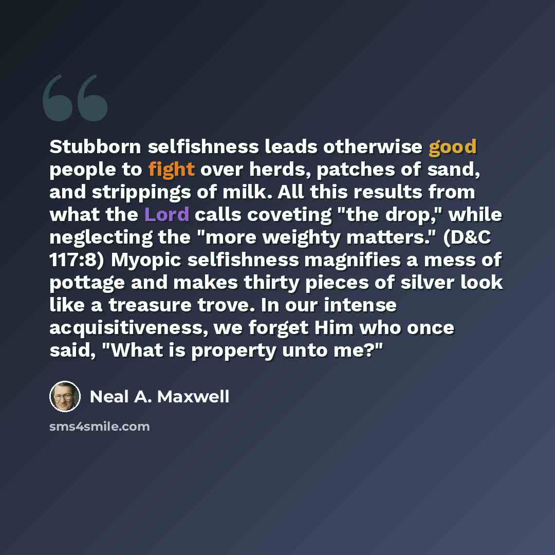 “Stubborn selfishness leads otherwise good people to fight over herds, patches of sand, and strippings of milk. All this results from what the Lord calls coveting "the drop," while neglecting the "more weighty matters." (D&C 117:8) Myopic selfishness magnifies a mess of pottage and makes thirty…” quote by Neal A. Maxwell