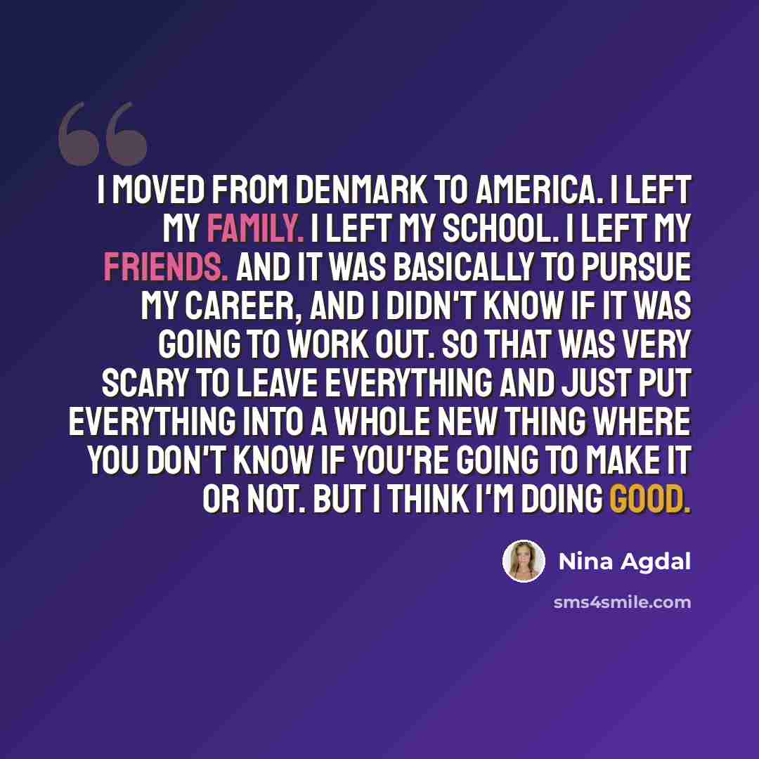 “I moved from Denmark to America. I left my family. I left my school. I left my friends. And it was basically to pursue my career, and I didn't know if it was going to work out. So that was very scary to leave everything and just put everything into a whole new thing where you don't know if you're…” quote by Nina Agdal