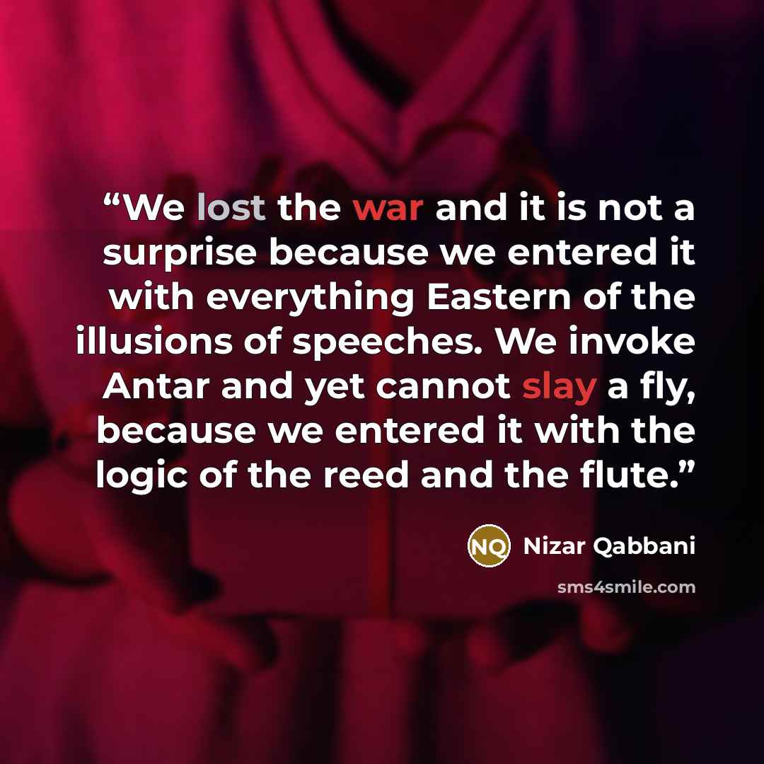 “We lost the war and it is not a surprise because we entered it with everything Eastern of the illusions of speeches. We invoke Antar and yet cannot slay a fly, because we entered it with the logic of the reed and the flute.” quote by Nizar Qabbani