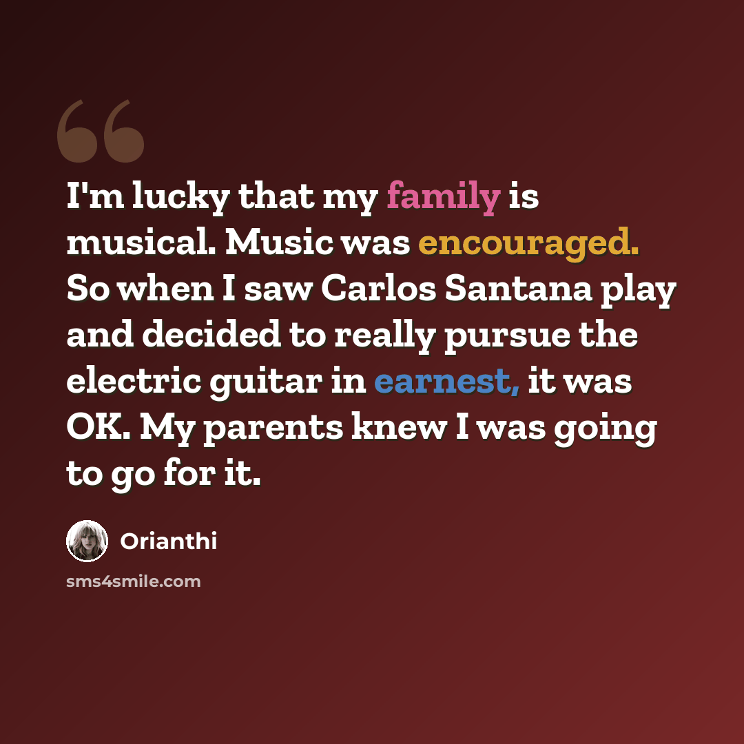 “I'm lucky that my family is musical. Music was encouraged. So when I saw Carlos Santana play and decided to really pursue the electric guitar in earnest, it was OK. My parents knew I was going to go for it.” quote by Orianthi