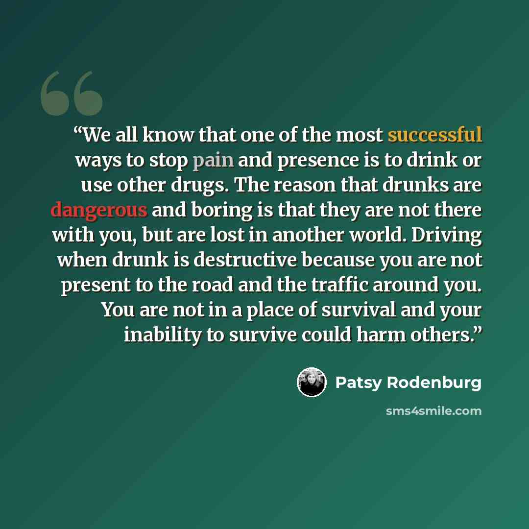 “We all know that one of the most successful ways to stop pain and presence is to drink or use other drugs. The reason that drunks are dangerous and boring is that they are not there with you, but are lost in another world. Driving when drunk is destructive because you are not present to the road…” quote by Patsy Rodenburg