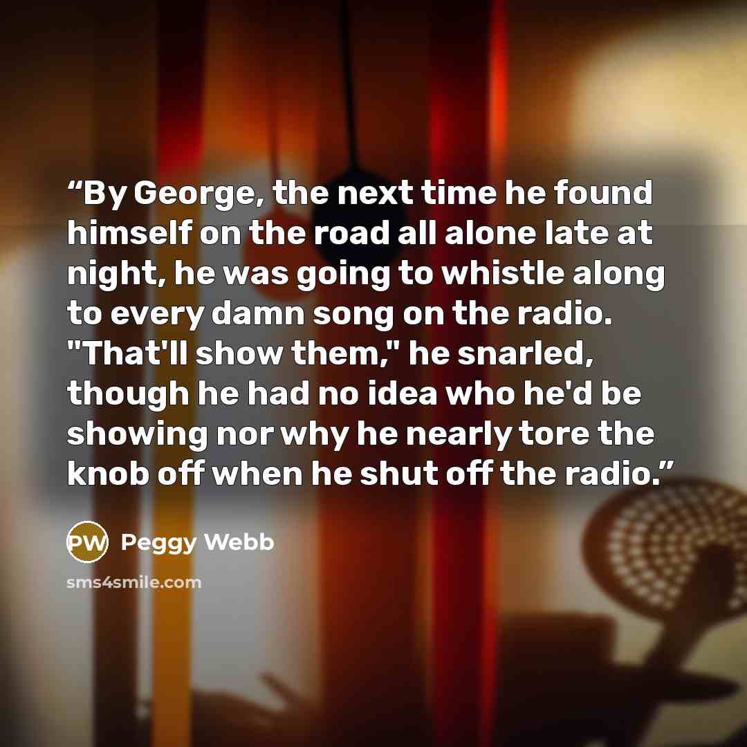 “By George, the next time he found himself on the road all alone late at night, he was going to whistle along to every damn song on the radio. "That'll show them," he snarled, though he had no idea who he'd be showing nor why he nearly tore the knob off when he shut off the radio.” quote by Peggy Webb
