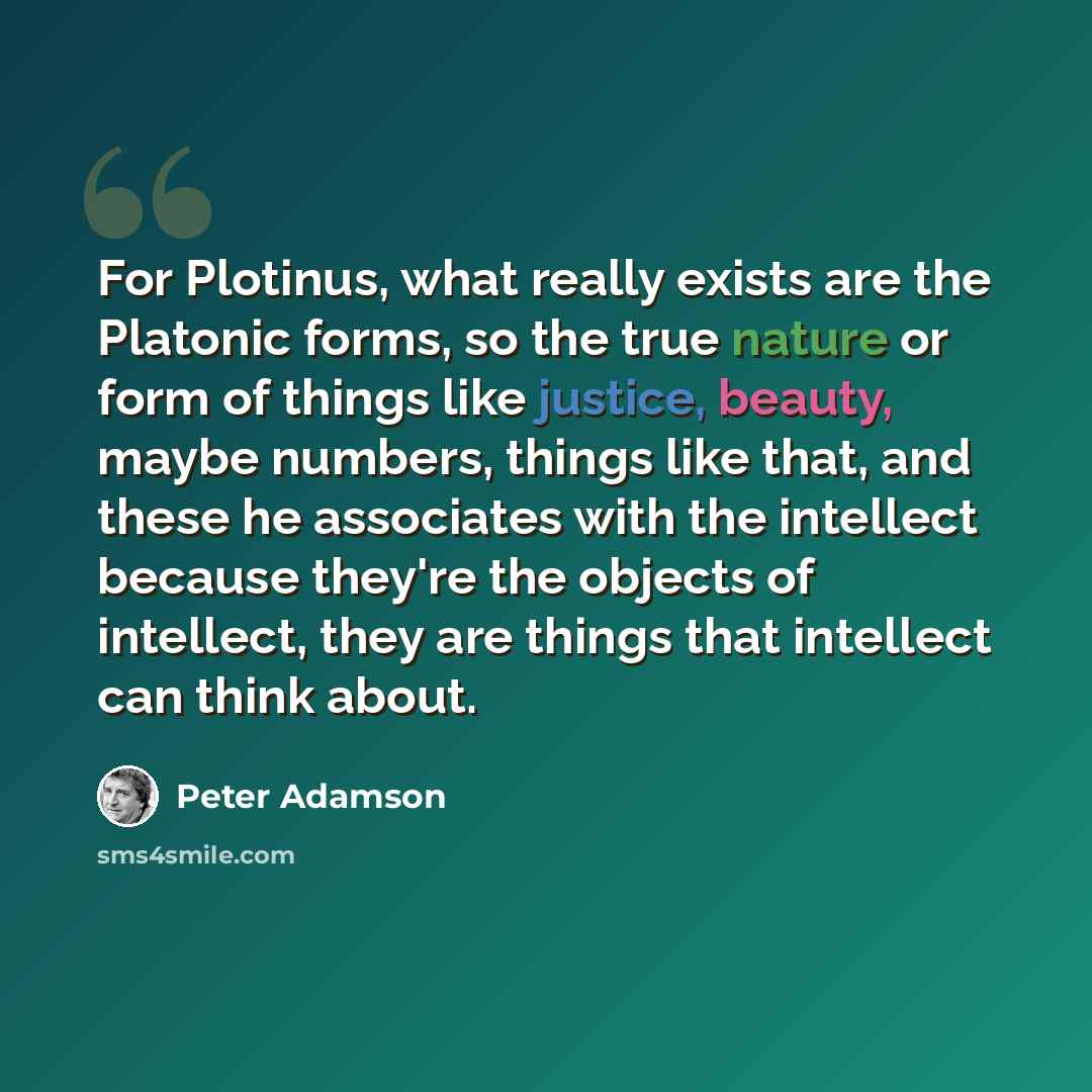 “For Plotinus, what really exists are the Platonic forms, so the true nature or form of things like justice, beauty, maybe numbers, things like that, and these he associates with the intellect because they're the objects of intellect, they are things that intellect can think about.” quote by Peter Adamson