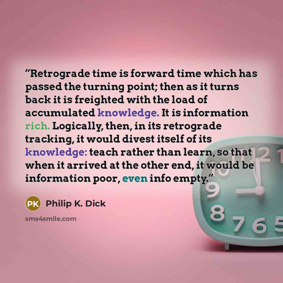 “Retrograde time is forward time which has passed the turning point; then as it turns back it is freighted with the load of accumulated knowledge. It is information rich. Logically, then, in its retrograde tracking, it would divest itself of its knowledge: teach rather than learn, so that when it…” quote by Philip K. Dick