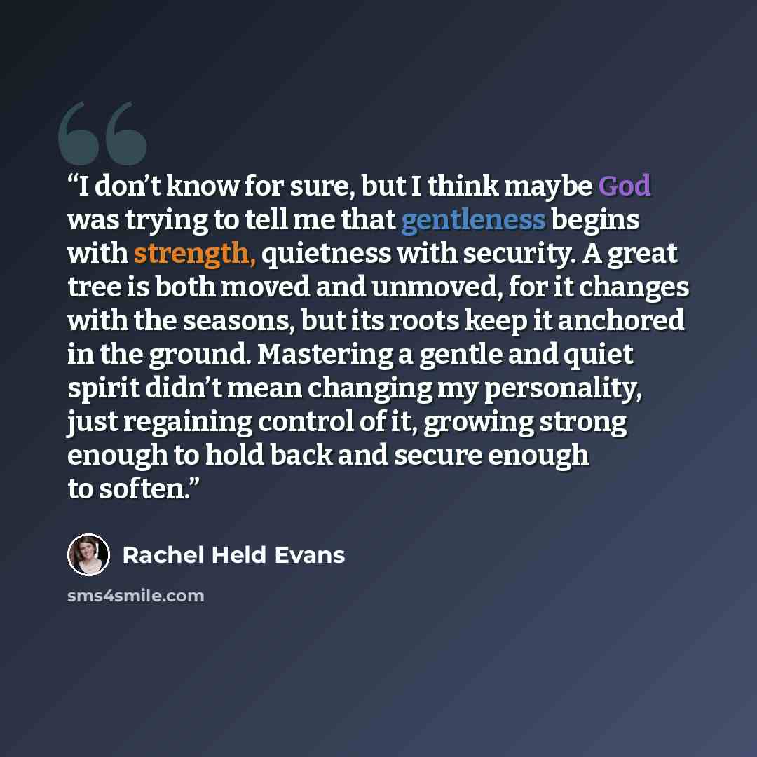 “I don’t know for sure, but I think maybe God was trying to tell me that gentleness begins with strength, quietness with security. A great tree is both moved and unmoved, for it changes with the seasons, but its roots keep it anchored in the ground. Mastering a gentle and quiet spirit didn’t mean…” quote by Rachel Held Evans