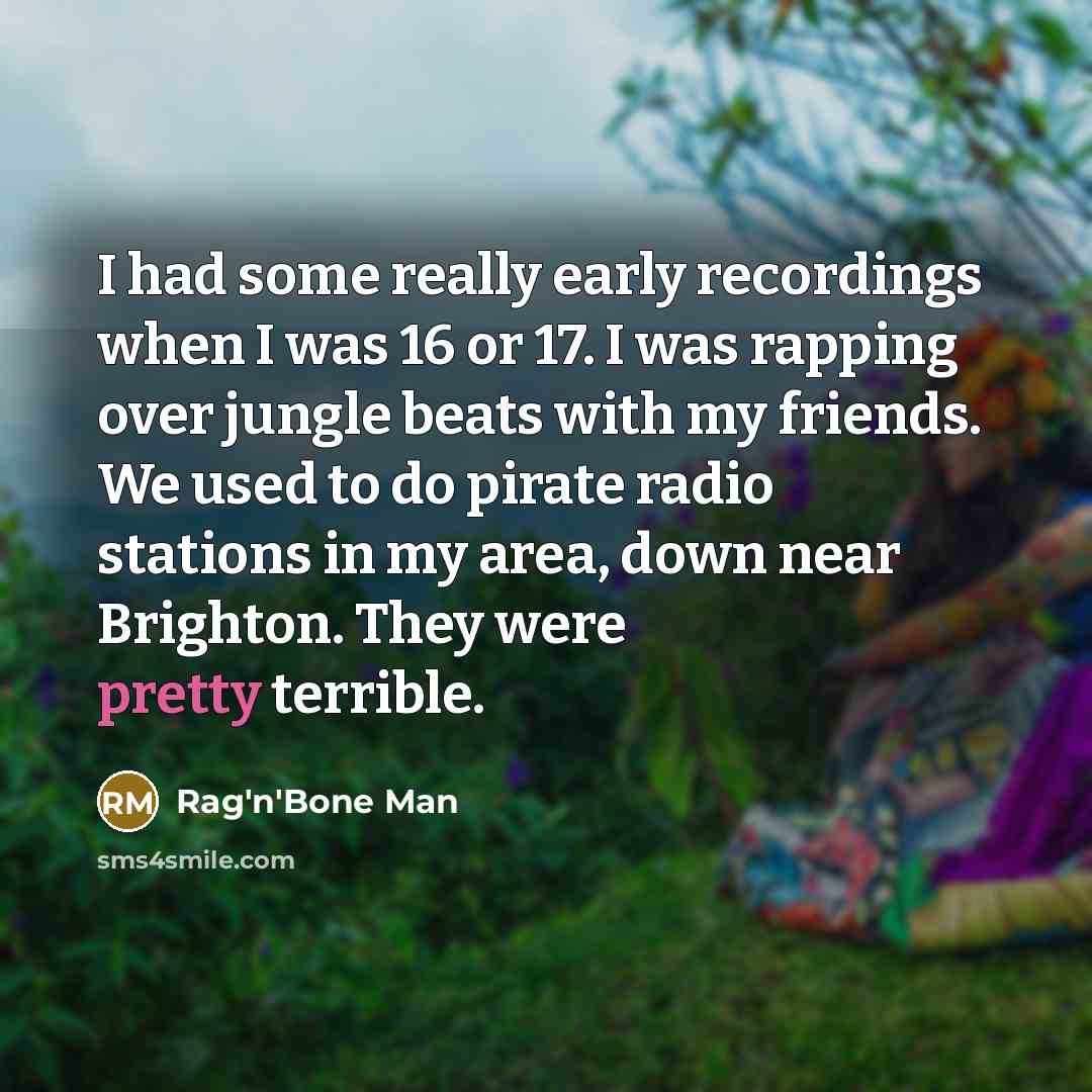 “I had some really early recordings when I was 16 or 17. I was rapping over jungle beats with my friends. We used to do pirate radio stations in my area, down near Brighton. They were pretty terrible.” quote by Rag'n'Bone Man