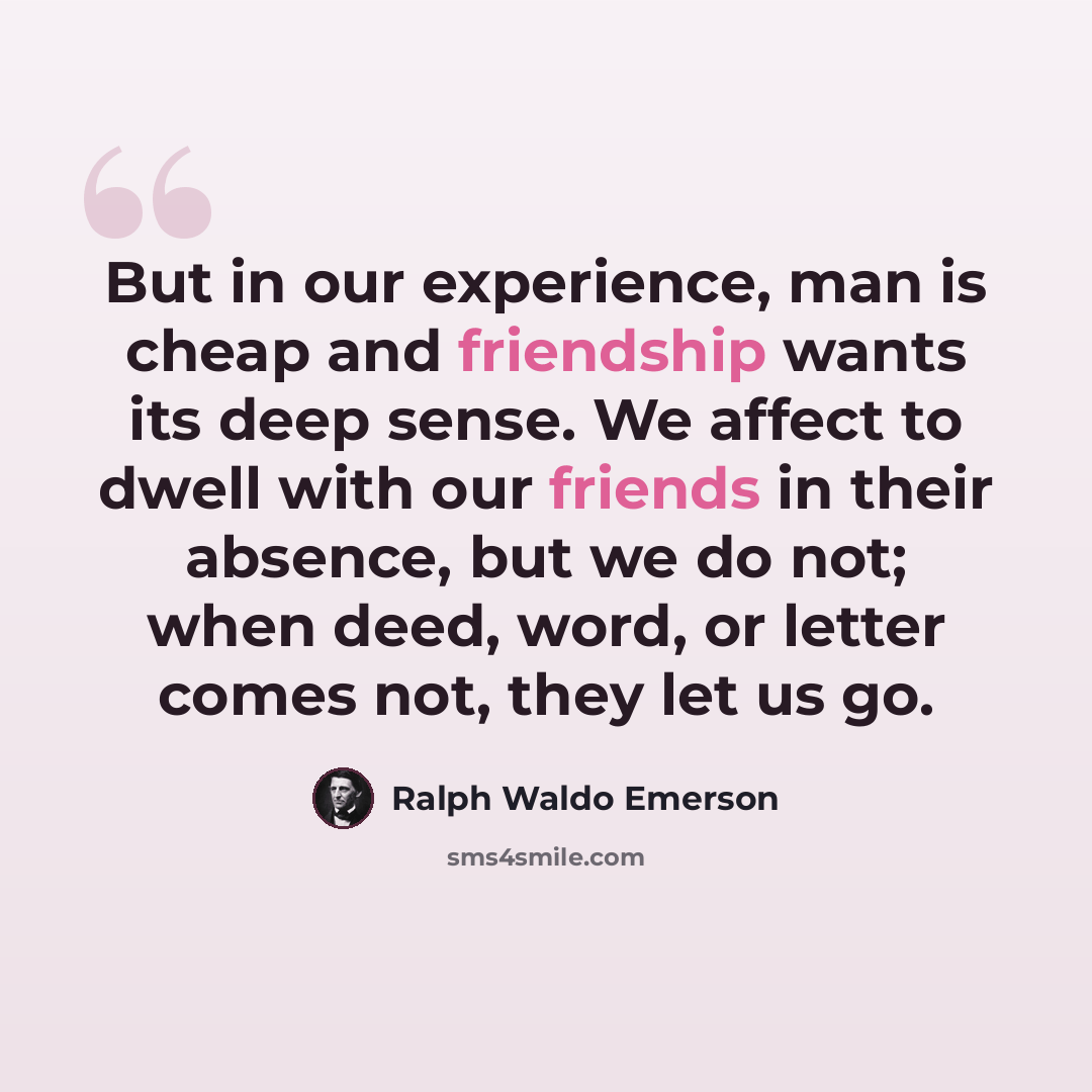 “But in our experience, man is cheap and friendship wants its deep sense. We affect to dwell with our friends in their absence, but we do not; when deed, word, or letter comes not, they let us go.” quote by Ralph Waldo Emerson