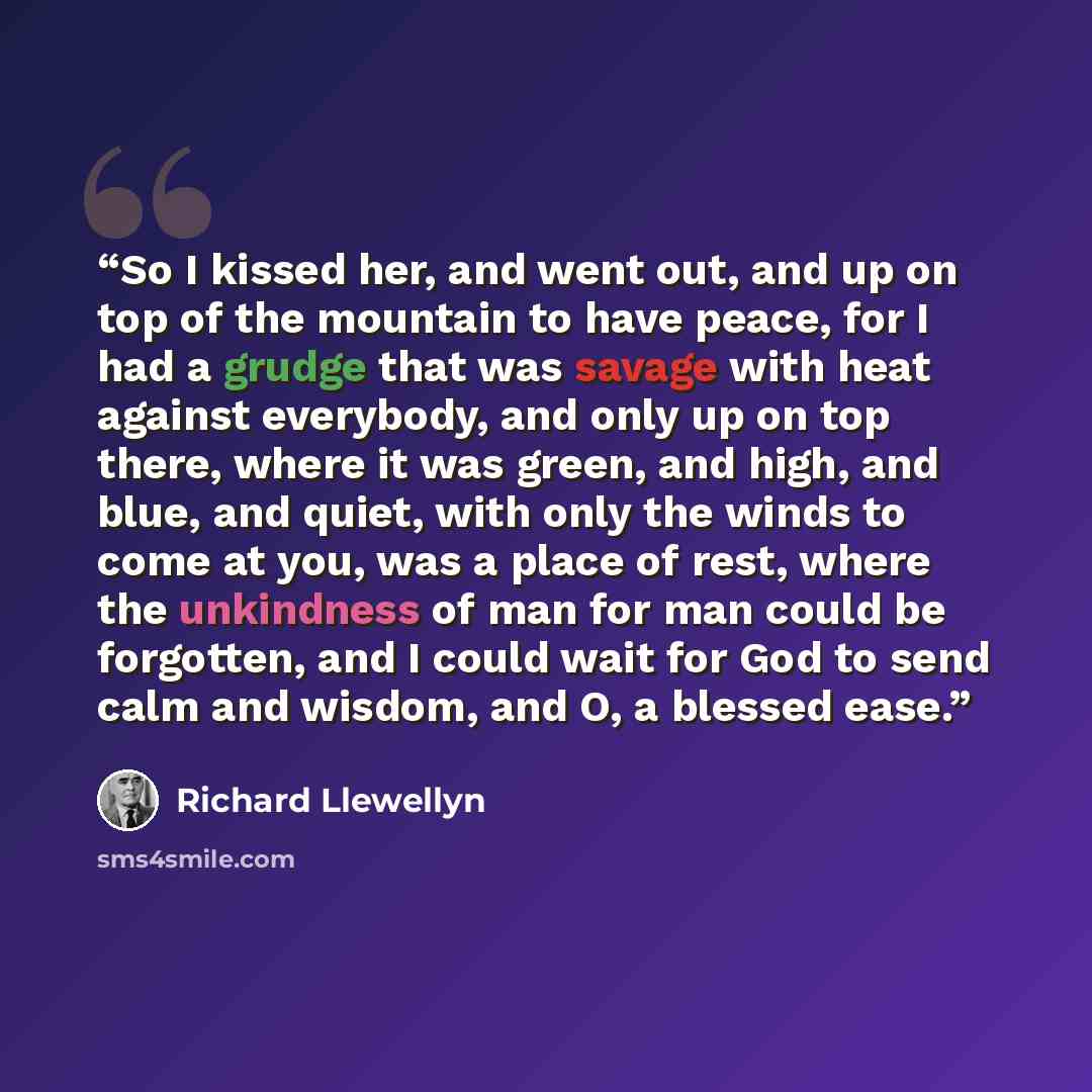“So I kissed her, and went out, and up on top of the mountain to have peace, for I had a grudge that was savage with heat against everybody, and only up on top there, where it was green, and high, and blue, and quiet, with only the winds to come at you, was a place of rest, where the unkindness of…” quote by Richard Llewellyn