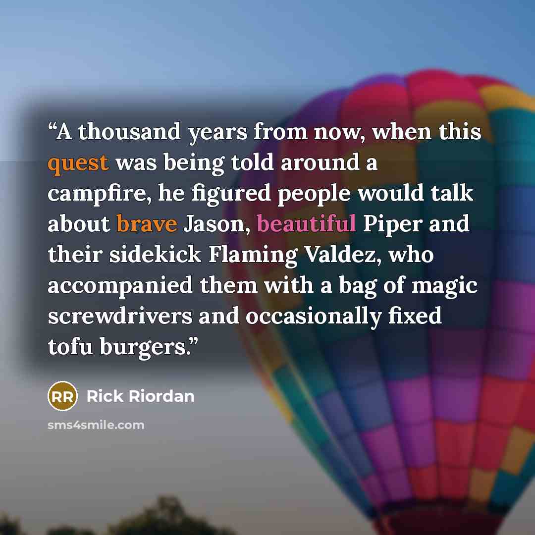 “A thousand years from now, when this quest was being told around a campfire, he figured people would talk about brave Jason, beautiful Piper and their sidekick Flaming Valdez, who accompanied them with a bag of magic screwdrivers and occasionally fixed tofu burgers.” quote by Rick Riordan
