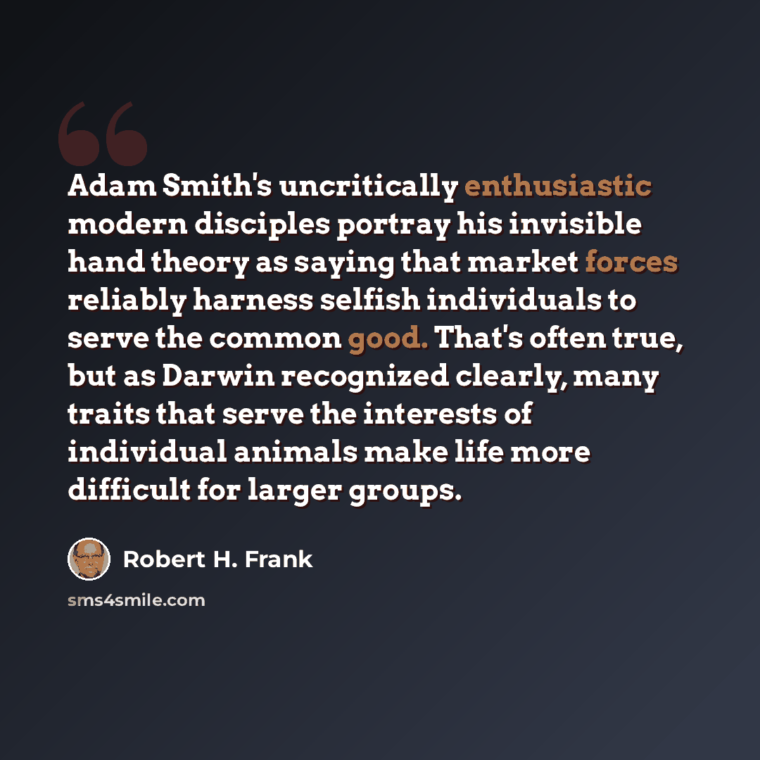“Adam Smith's uncritically enthusiastic modern disciples portray his invisible hand theory as saying that market forces reliably harness selfish individuals to serve the common good. That's often true, but as Darwin recognized clearly, many traits that serve the interests of individual animals make…” quote by Robert H. Frank