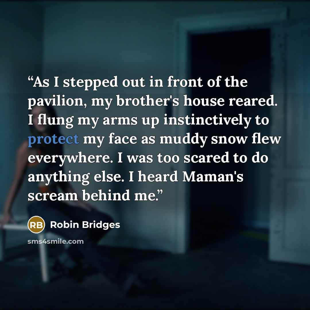 “As I stepped out in front of the pavilion, my brother's house reared. I flung my arms up instinctively to protect my face as muddy snow flew everywhere. I was too scared to do anything else. I heard Maman's scream behind me.” quote by Robin Bridges