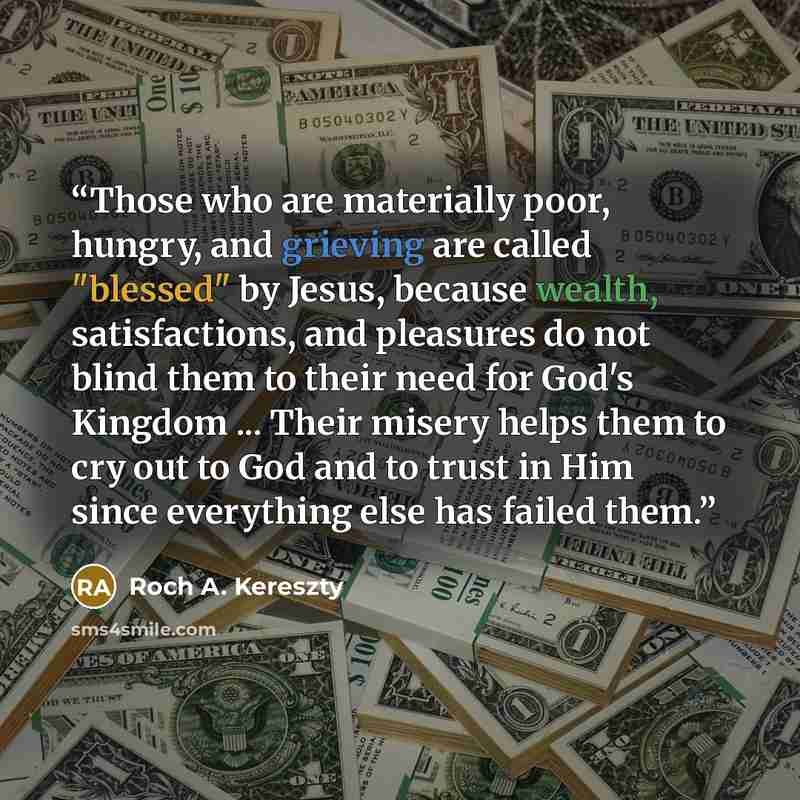 “Those who are materially poor, hungry, and grieving are called "blessed" by Jesus, because wealth, satisfactions, and pleasures do not blind them to their need for God's Kingdom ... Their misery helps them to cry out to God and to trust in Him since everything else has failed them.” quote by Roch A. Kereszty