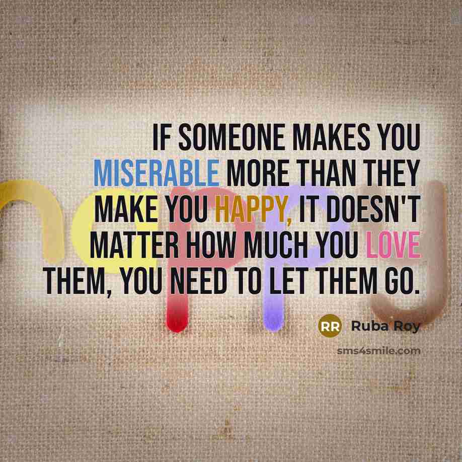“If someone makes you miserable more than they make you happy, it doesn't matter how much you love them, you need to let them go.” quote by Ruba Roy