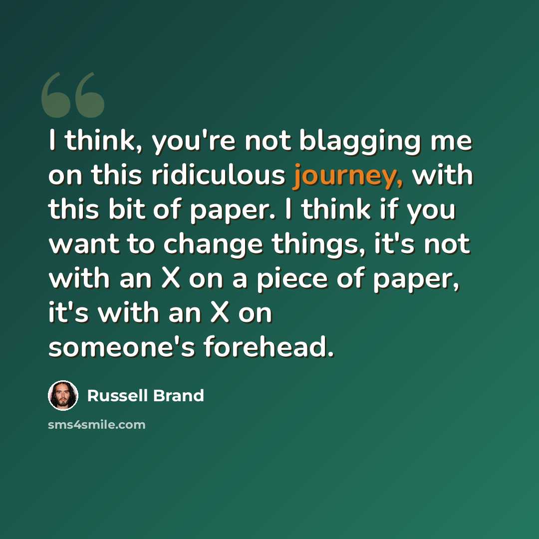 “I think, you're not blagging me on this ridiculous journey, with this bit of paper. I think if you want to change things, it's not with an X on a piece of paper, it's with an X on someone's forehead.” quote by Russell Brand
