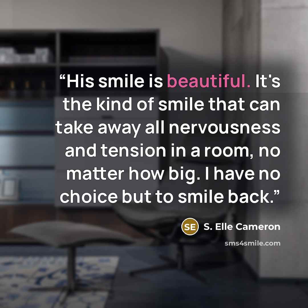 “His smile is beautiful. It's the kind of smile that can take away all nervousness and tension in a room, no matter how big. I have no choice but to smile back.” quote by S. Elle Cameron
