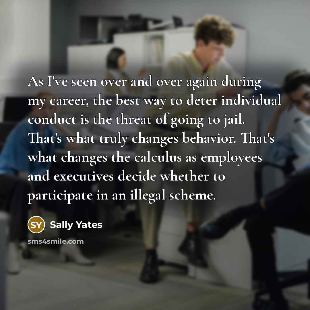 “As I've seen over and over again during my career, the best way to deter individual conduct is the threat of going to jail. That's what truly changes behavior. That's what changes the calculus as employees and executives decide whether to participate in an illegal scheme.” quote by Sally Yates