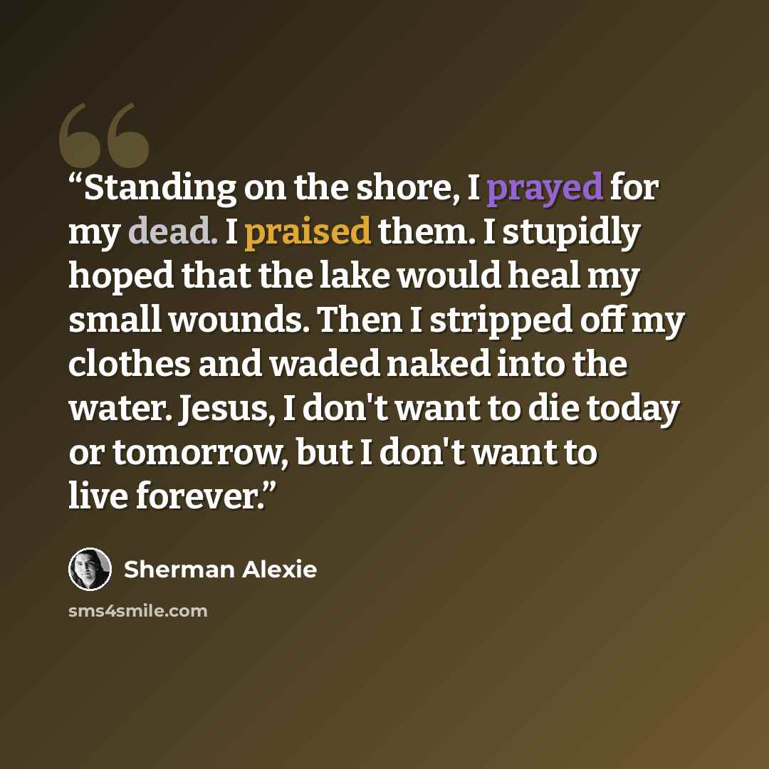 “Standing on the shore, I prayed for my dead. I praised them. I stupidly hoped that the lake would heal my small wounds. Then I stripped off my clothes and waded naked into the water. Jesus, I don't want to die today or tomorrow, but I don't want to live forever.” quote by Sherman Alexie