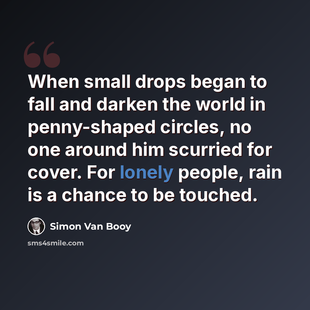 “When small drops began to fall and darken the world in penny-shaped circles, no one around him scurried for cover. For lonely people, rain is a chance to be touched.” quote by Simon Van Booy