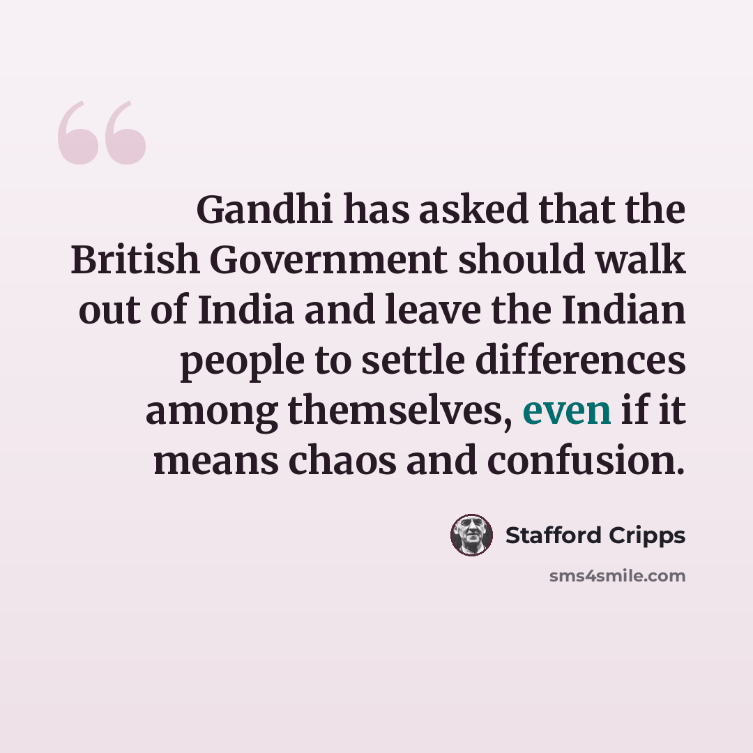 “Gandhi has asked that the British Government should walk out of India and leave the Indian people to settle differences among themselves, even if it means chaos and confusion.” quote by Stafford Cripps