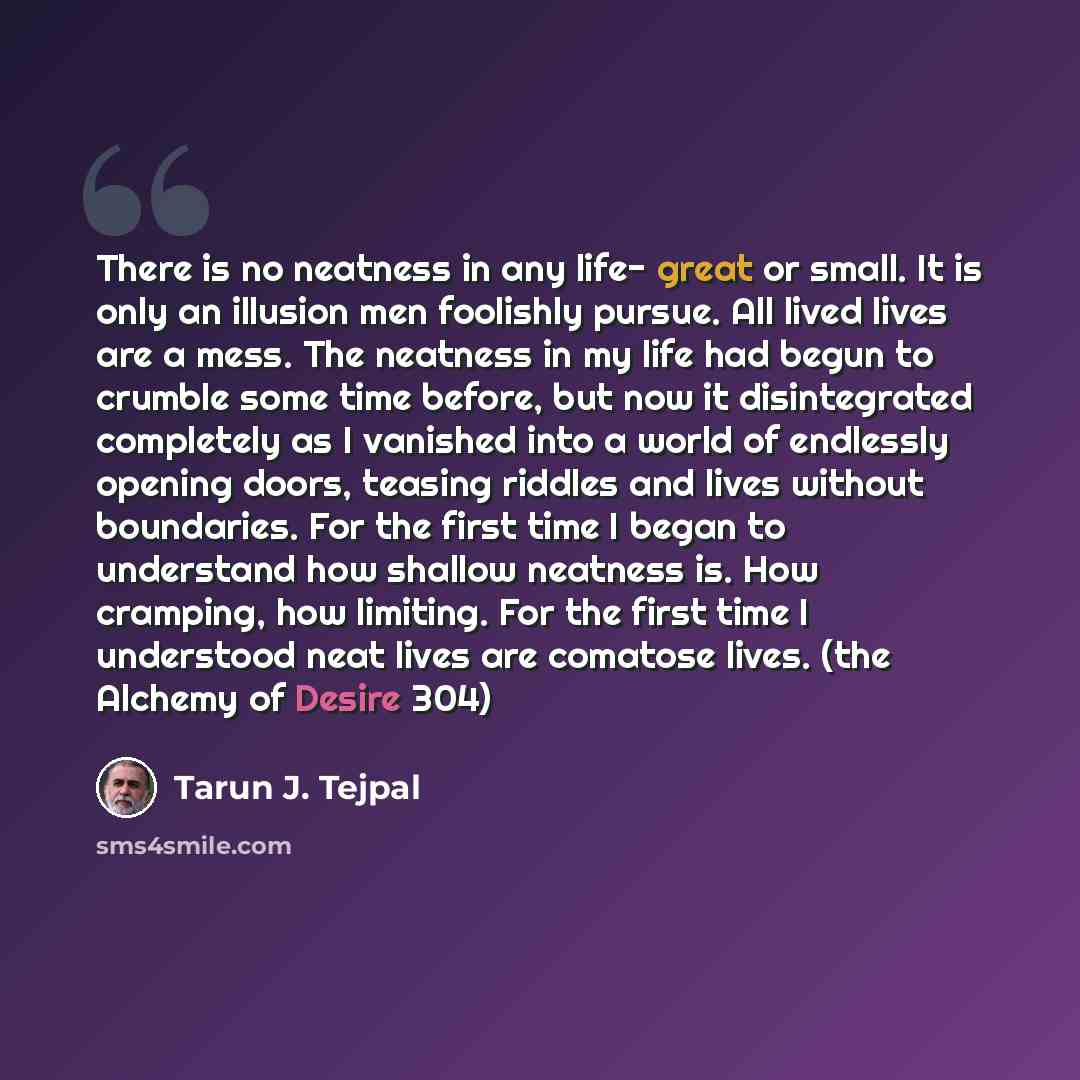 “There is no neatness in any life- great or small. It is only an illusion men foolishly pursue. All lived lives are a mess. The neatness in my life had begun to crumble some time before, but now it disintegrated completely as I vanished into a world of endlessly opening doors, teasing riddles and…” quote by Tarun J. Tejpal