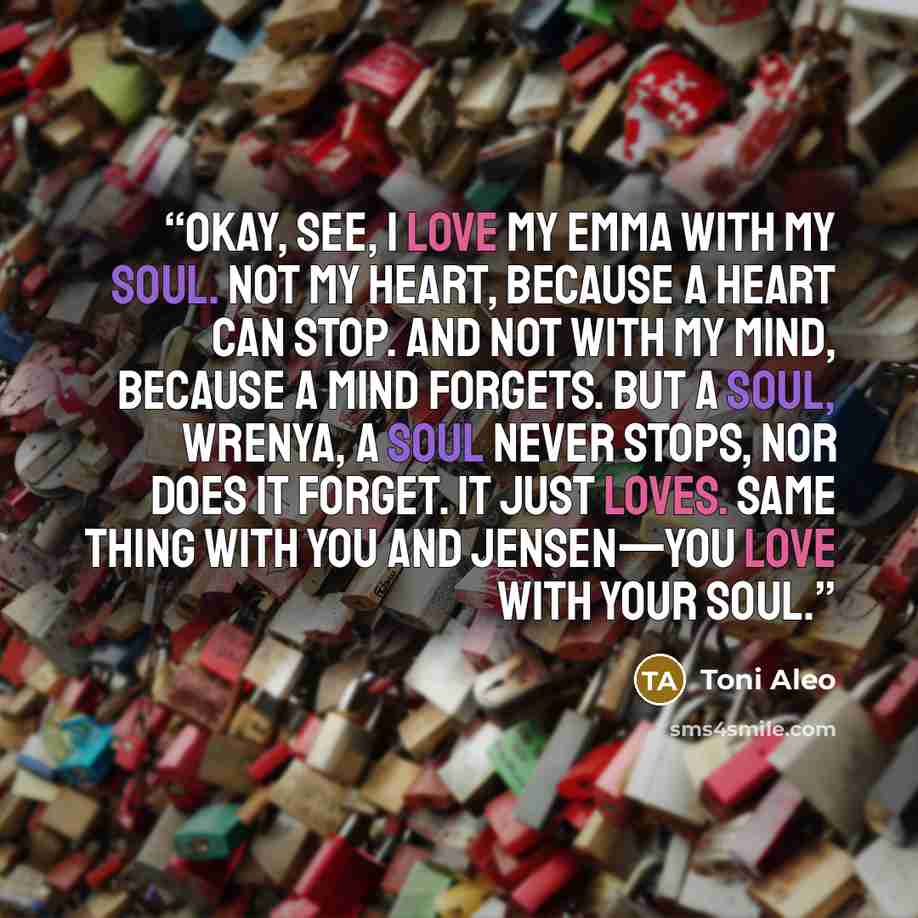 “Okay, see, I love my Emma with my soul. Not my heart, because a heart can stop. And not with my mind, because a mind forgets. But a soul, Wrenya, a soul never stops, nor does it forget. It just loves. Same thing with you and Jensen—you love with your soul.” quote by Toni Aleo