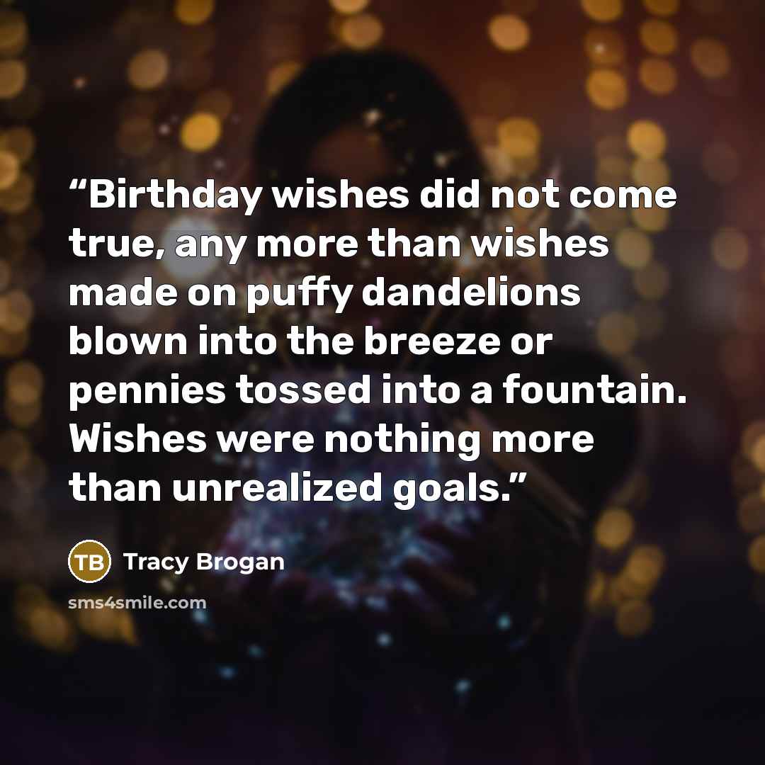 “Birthday wishes did not come true, any more than wishes made on puffy dandelions blown into the breeze or pennies tossed into a fountain. Wishes were nothing more than unrealized goals.” quote by Tracy Brogan