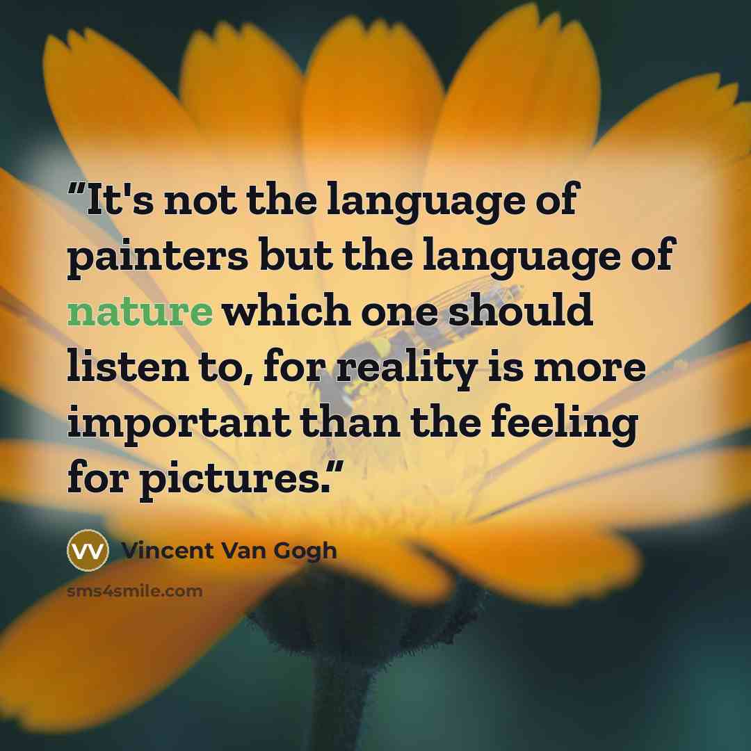 “It's not the language of painters but the language of nature which one should listen to, for reality is more important than the feeling for pictures.” quote by Vincent Van Gogh